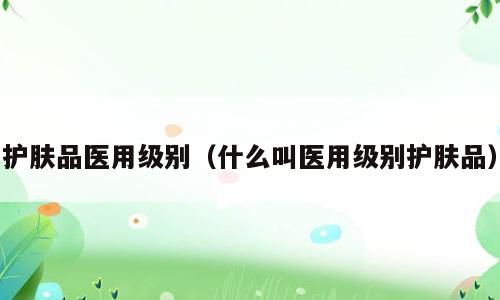 护肤品医用级别（什么叫医用级别护肤品）