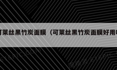 可莱丝黑竹炭面膜（可莱丝黑竹炭面膜好用吗）