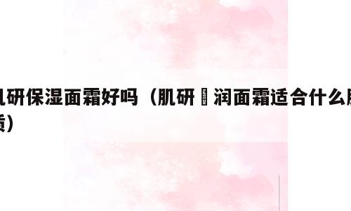 肌研保湿面霜好吗（肌研糀润面霜适合什么肤质）
