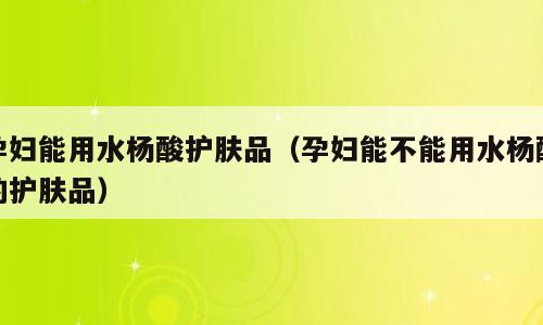 孕妇能用水杨酸护肤品（孕妇能不能用水杨酸的护肤品）