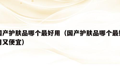 国产护肤品哪个最好用（国产护肤品哪个最好用又便宜）