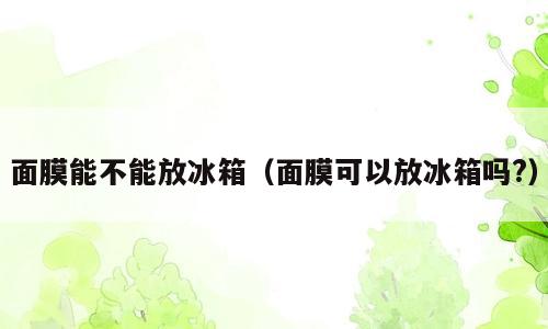 面膜能不能放冰箱（面膜可以放冰箱吗?）