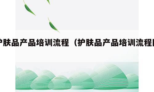 护肤品产品培训流程（护肤品产品培训流程图）