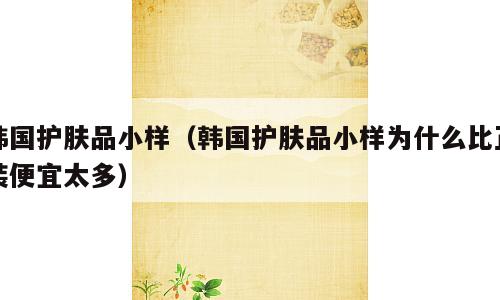 韩国护肤品小样（韩国护肤品小样为什么比正装便宜太多）
