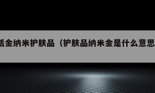 活金纳米护肤品（护肤品纳米金是什么意思?）