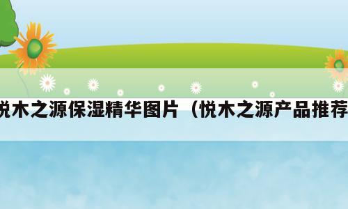 悦木之源保湿精华图片（悦木之源产品推荐）