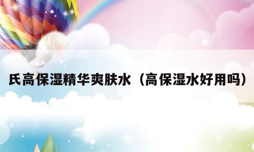 氏高保湿精华爽肤水（高保湿水好用吗）
