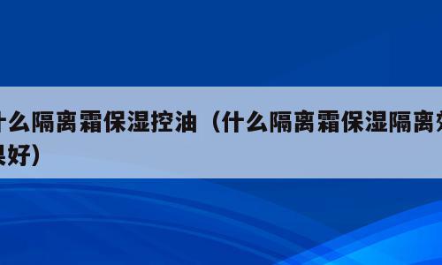 什么隔离霜保湿控油（什么隔离霜保湿隔离效果好）
