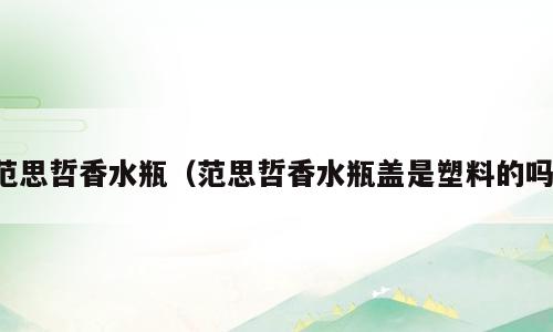 范思哲香水瓶（范思哲香水瓶盖是塑料的吗）