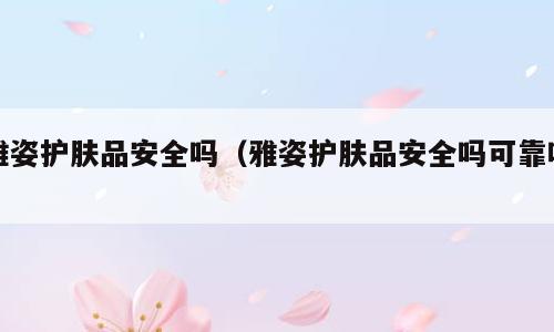 雅姿护肤品安全吗（雅姿护肤品安全吗可靠吗）