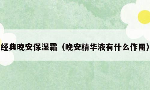 经典晚安保湿霜（晚安精华液有什么作用）
