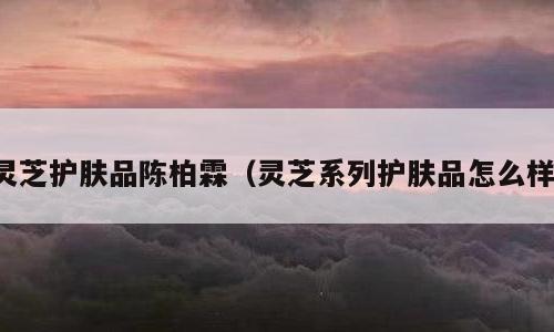 灵芝护肤品陈柏霖（灵芝系列护肤品怎么样）