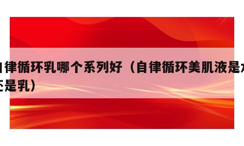 自律循环乳哪个系列好（自律循环美肌液是水还是乳）