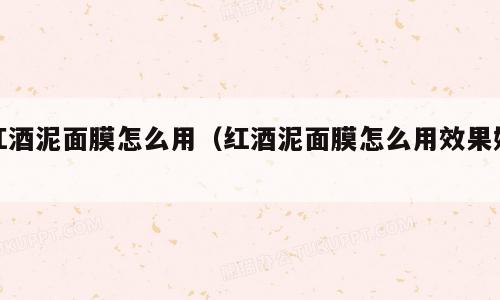 红酒泥面膜怎么用（红酒泥面膜怎么用效果好）
