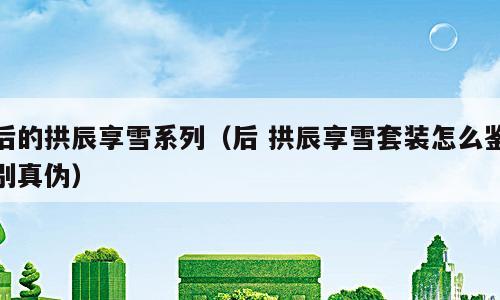 后的拱辰享雪系列（后 拱辰享雪套装怎么鉴别真伪）