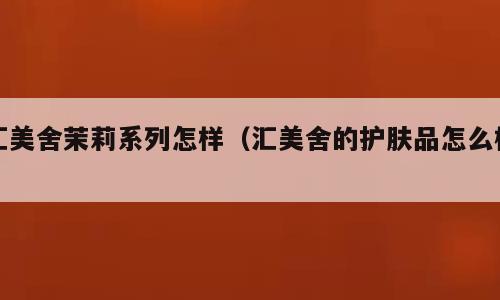 汇美舍茉莉系列怎样（汇美舍的护肤品怎么样）