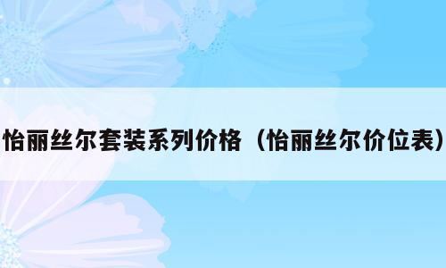 怡丽丝尔套装系列价格（怡丽丝尔价位表）