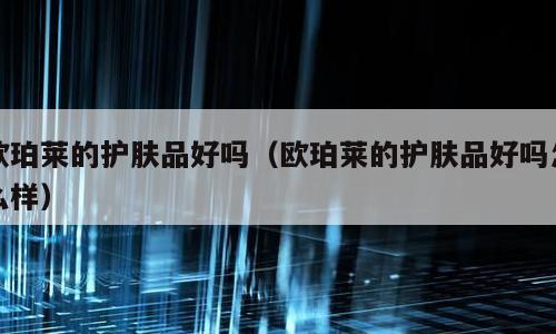 欧珀莱的护肤品好吗（欧珀莱的护肤品好吗怎么样）