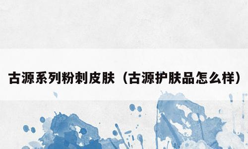古源系列粉刺皮肤（古源护肤品怎么样）