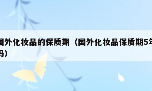 国外化妆品的保质期（国外化妆品保质期5年吗）
