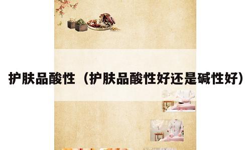 护肤品酸性（护肤品酸性好还是碱性好）