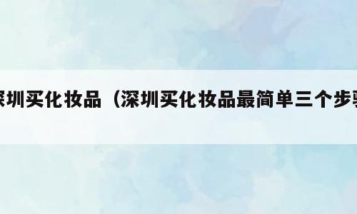 深圳买化妆品（深圳买化妆品最简单三个步骤）