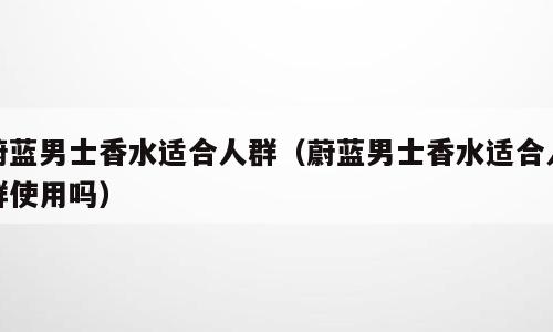 蔚蓝男士香水适合人群（蔚蓝男士香水适合人群使用吗）