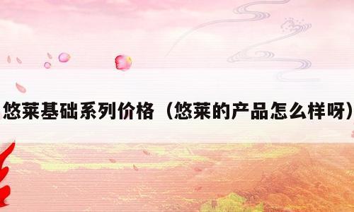 悠莱基础系列价格（悠莱的产品怎么样呀）