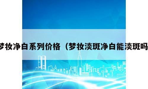 梦妆净白系列价格（梦妆淡斑净白能淡斑吗）