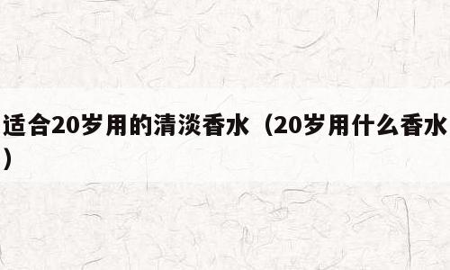 适合20岁用的清淡香水（20岁用什么香水）