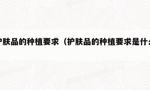 护肤品的种植要求（护肤品的种植要求是什么）