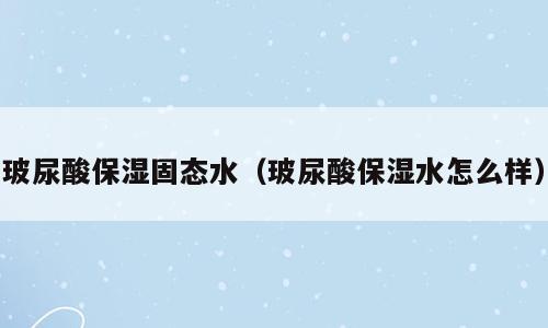 玻尿酸保湿固态水（玻尿酸保湿水怎么样）