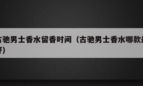 古驰男士香水留香时间（古驰男士香水哪款最好）