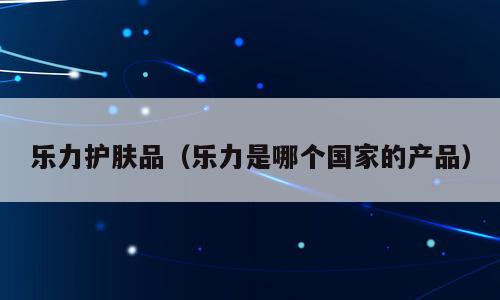 乐力护肤品（乐力是哪个国家的产品）