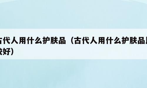 古代人用什么护肤品（古代人用什么护肤品比较好）