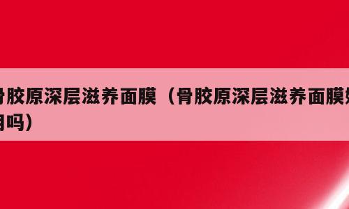 骨胶原深层滋养面膜（骨胶原深层滋养面膜好用吗）