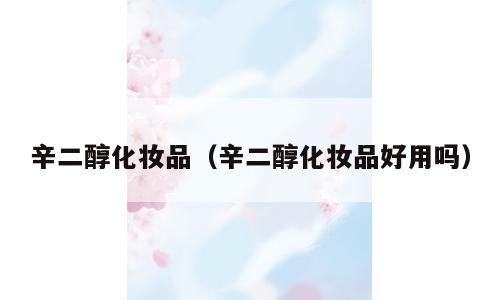 辛二醇化妆品（辛二醇化妆品好用吗）