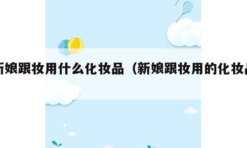 新娘跟妆用什么化妆品（新娘跟妆用的化妆品）