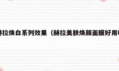 赫拉焕白系列效果（赫拉美肤焕颜面膜好用吗）