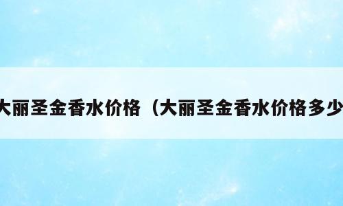 大丽圣金香水价格（大丽圣金香水价格多少）
