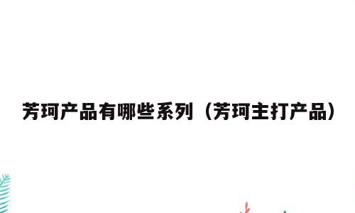 芳珂产品有哪些系列（芳珂主打产品）