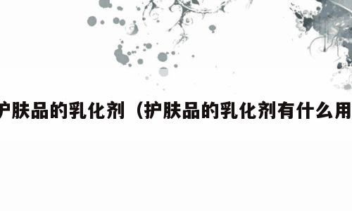护肤品的乳化剂（护肤品的乳化剂有什么用）