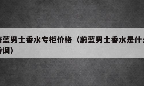 蔚蓝男士香水专柜价格（蔚蓝男士香水是什么香调）