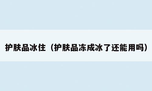 护肤品冰住（护肤品冻成冰了还能用吗）