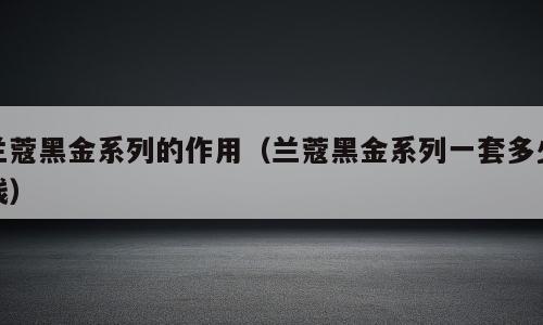 兰蔻黑金系列的作用（兰蔻黑金系列一套多少钱）