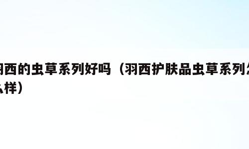 羽西的虫草系列好吗（羽西护肤品虫草系列怎么样）