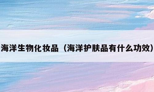 海洋生物化妆品（海洋护肤品有什么功效）