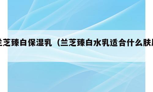 兰芝臻白保湿乳（兰芝臻白水乳适合什么肤质）