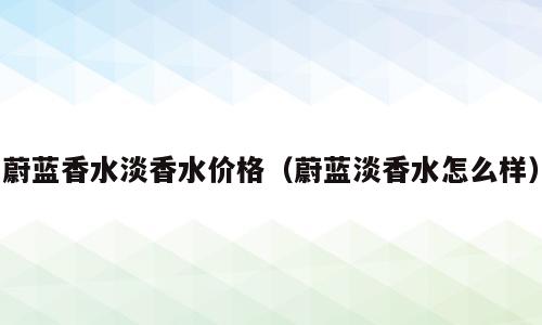 蔚蓝香水淡香水价格（蔚蓝淡香水怎么样）