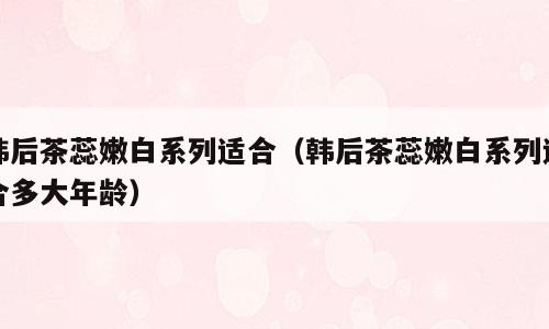 韩后茶蕊嫩白系列适合（韩后茶蕊嫩白系列适合多大年龄）